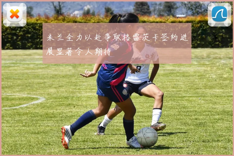 米兰全力以赴争取格雷茨卡签约进展显著令人期待