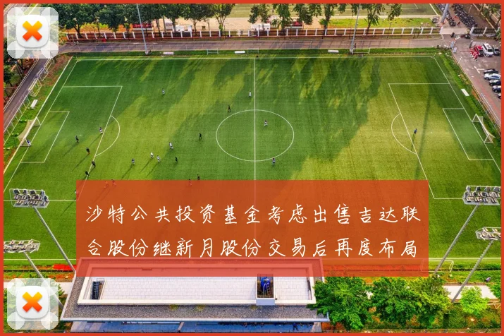 沙特公共投资基金考虑出售吉达联合股份继新月股份交易后再度布局调整