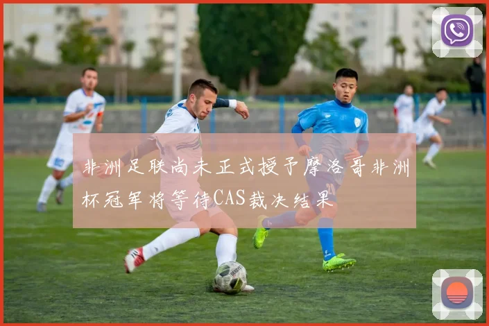 非洲足联尚未正式授予摩洛哥非洲杯冠军将等待CAS裁决结果