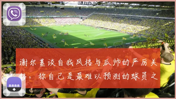 谢尔基谈自我风格与瓜帅的严厉关怀,称自己是最难以预测的球员之一