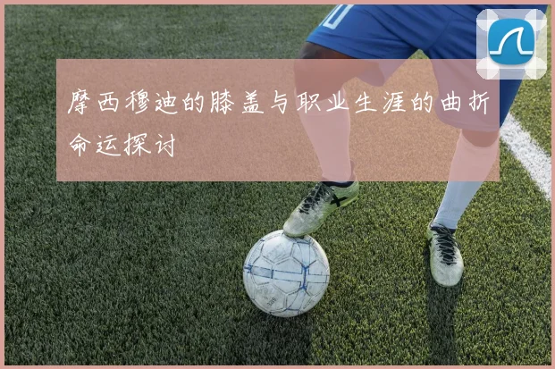 摩西穆迪的膝盖与职业生涯的曲折命运探讨