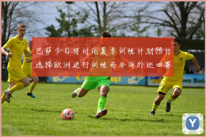巴萨今日将讨论夏季训练计划预计选择欧洲进行训练而非海外巡回赛