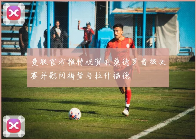 曼联官方推特祝贺利桑德罗晋级决赛并慰问梅努与拉什福德