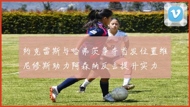 约克雷斯与哈弗茨争夺首发位置维尼修斯助力阿森纳反击提升实力