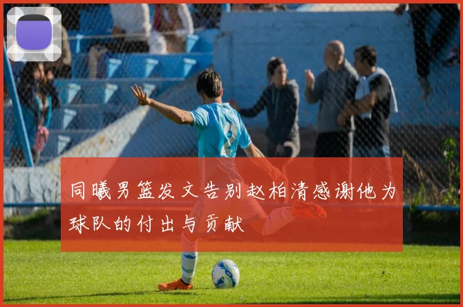 同曦男篮发文告别赵柏清感谢他为球队的付出与贡献
